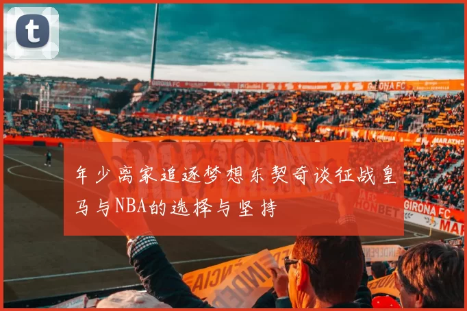 年少离家追逐梦想东契奇谈征战皇马与NBA的选择与坚持