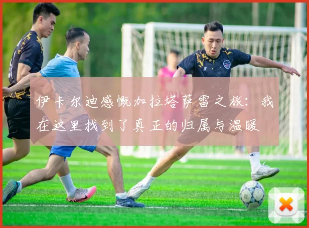 伊卡尔迪感慨加拉塔萨雷之旅：我在这里找到了真正的归属与温暖