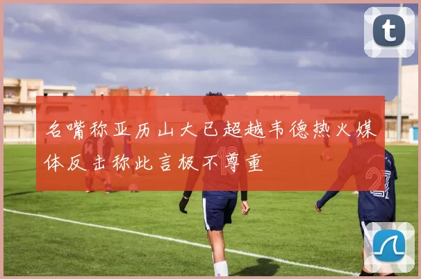 名嘴称亚历山大已超越韦德热火媒体反击称此言极不尊重