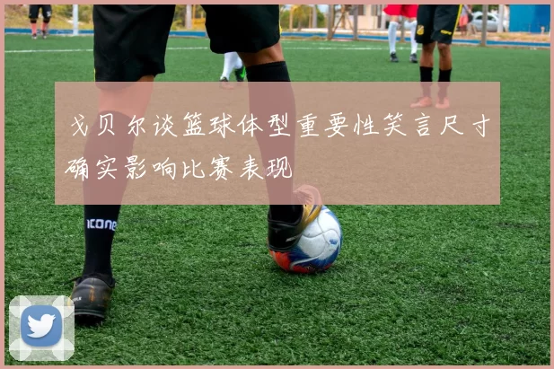 戈贝尔谈篮球体型重要性笑言尺寸确实影响比赛表现