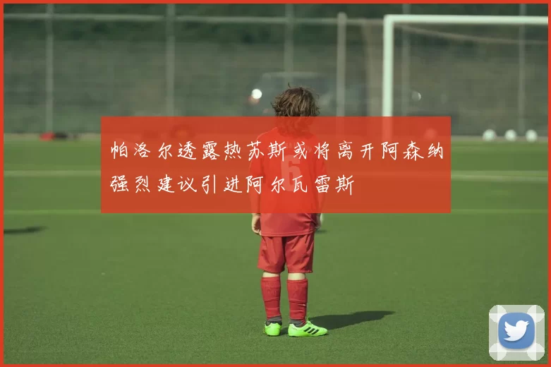 帕洛尔透露热苏斯或将离开阿森纳强烈建议引进阿尔瓦雷斯