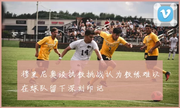 穆里尼奥谈执教挑战认为教练难以在球队留下深刻印记