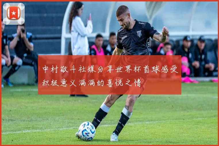 中村敬斗社媒分享世界杯首球感受积极意义满满的喜悦之情