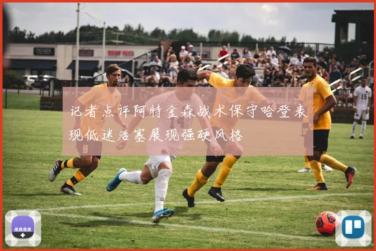 记者点评阿特金森战术保守哈登表现低迷活塞展现强硬风格