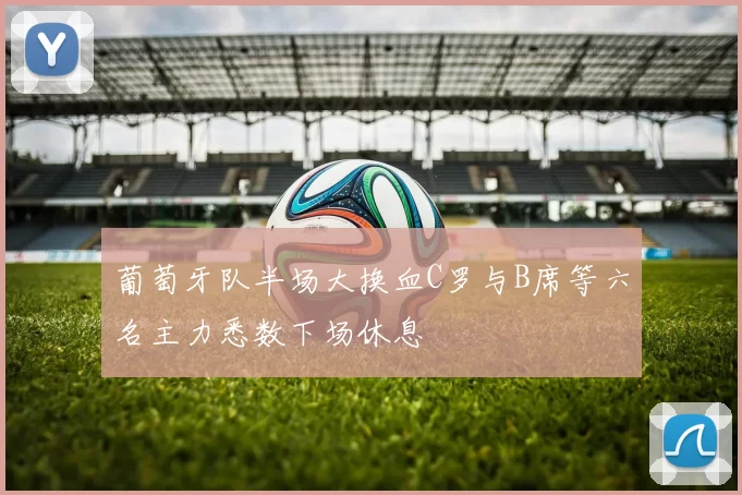 葡萄牙队半场大换血C罗与B席等六名主力悉数下场休息