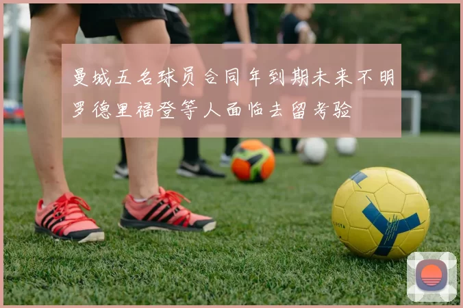 曼城五名球员合同年到期未来不明罗德里福登等人面临去留考验