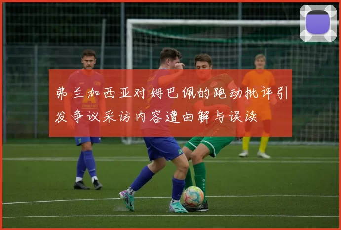 弗兰加西亚对姆巴佩的跑动批评引发争议采访内容遭曲解与误读